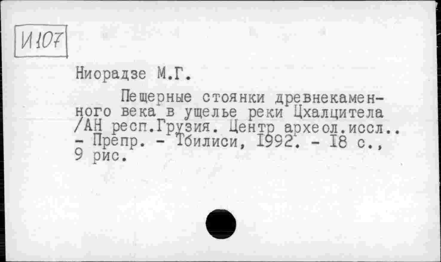 ﻿Ниорадзе М.Г.
Пещерные стоянки древнекаменного века в ущелье реки Цхалцитела /АН респ.Грузия. Центр аохеол.иссл.. - Препр. - Тбилиси, I9921. - 18 с., 9 рис.